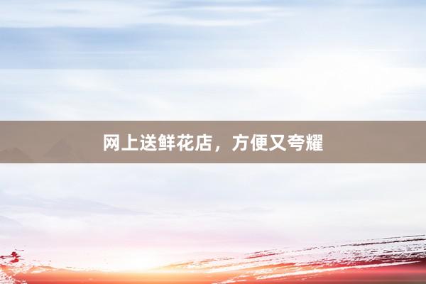 网上送鲜花店，方便又夸耀